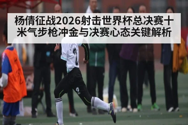 杨倩征战2026射击世界杯总决赛十米气步枪冲金与决赛心态关键解析